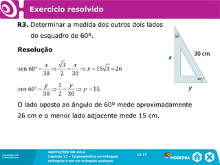 CONEXÕES COM
A MATEMÁTICA
ANOTAÇÕES EM AULA
Capítulo 12 – Trigonometria no triângulo
retângulo e em um triângulo qualquer
ANOTAÇÕES EM AULA
Capítulo 12 – Trig. no triâng. ret. e num triâng. qualquer
12.1
CONEXÕES COM
A MATEMÁTICA
CONEXÕES COM
A MATEMÁTICA
ANOTAÇÕES EM AULA
Capítulo 12 – Trigonometria no triângulo
retângulo e em um triângulo qualquer
Resolução
O lado oposto ao ângulo de 60º mede aproximadamente
26 cm e o menor lado adjacente mede 15 cm.
Exercício resolvido
R3. Determinar a medida dos outros dois lados
do esquadro de 60º.
12.17
 