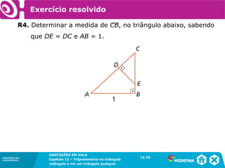 CONEXÕES COM
A MATEMÁTICA
ANOTAÇÕES EM AULA
Capítulo 12 – Trigonometria no triângulo
retângulo e em um triângulo qualquer
ANOTAÇÕES EM AULA
Capítulo 12 – Trig. no triâng. ret. e num triâng. qualquer
12.1
CONEXÕES COM
A MATEMÁTICA
CONEXÕES COM
A MATEMÁTICA
ANOTAÇÕES EM AULA
Capítulo 12 – Trigonometria no triângulo
retângulo e em um triângulo qualquer
Exercício resolvido
R4. Determinar a medida de CB, no triângulo abaixo, sabendo
que DE = DC e AB = 1.
12.18
 