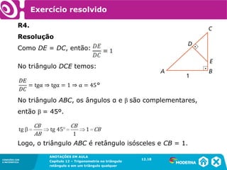 CONEXÕES COM
A MATEMÁTICA
ANOTAÇÕES EM AULA
Capítulo 12 – Trigonometria no triângulo
retângulo e em um triângulo qualquer
ANOTAÇÕES EM AULA
Capítulo 12 – Trig. no triâng. ret. e num triâng. qualquer
12.1
CONEXÕES COM
A MATEMÁTICA
CONEXÕES COM
A MATEMÁTICA
ANOTAÇÕES EM AULA
Capítulo 12 – Trigonometria no triângulo
retângulo e em um triângulo qualquer
Exercício resolvido
R4.
Resolução
Como DE = DC, então:
No triângulo DCE temos:
No triângulo ABC, os ângulos α e β são complementares,
então β = 45º.
Logo, o triângulo ABC é retângulo isósceles e CB = 1.
12.18
 