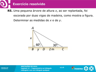 CONEXÕES COM
A MATEMÁTICA
ANOTAÇÕES EM AULA
Capítulo 12 – Trigonometria no triângulo
retângulo e em um triângulo qualquer
ANOTAÇÕES EM AULA
Capítulo 12 – Trig. no triâng. ret. e num triâng. qualquer
12.1
CONEXÕES COM
A MATEMÁTICA
CONEXÕES COM
A MATEMÁTICA
ANOTAÇÕES EM AULA
Capítulo 12 – Trigonometria no triângulo
retângulo e em um triângulo qualquer
Exercício resolvido
R5. Uma pequena árvore de altura x, ao ser replantada, foi
escorada por duas vigas de madeira, como mostra a figura.
Determinar as medidas de x e de y.
12.19
 
