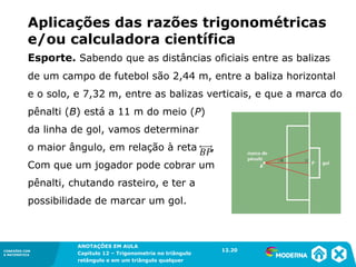 CONEXÕES COM
A MATEMÁTICA
ANOTAÇÕES EM AULA
Capítulo 12 – Trigonometria no triângulo
retângulo e em um triângulo qualquer
ANOTAÇÕES EM AULA
Capítulo 12 – Trig. no triâng. ret. e num triâng. qualquer
12.1
CONEXÕES COM
A MATEMÁTICA
CONEXÕES COM
A MATEMÁTICA
ANOTAÇÕES EM AULA
Capítulo 12 – Trigonometria no triângulo
retângulo e em um triângulo qualquer
Aplicações das razões trigonométricas
e/ou calculadora científica
Esporte. Sabendo que as distâncias oficiais entre as balizas
de um campo de futebol são 2,44 m, entre a baliza horizontal
e o solo, e 7,32 m, entre as balizas verticais, e que a marca do
pênalti (B) está a 11 m do meio (P)
da linha de gol, vamos determinar
o maior ângulo, em relação à reta ,
Com que um jogador pode cobrar um
pênalti, chutando rasteiro, e ter a
possibilidade de marcar um gol.
12.20
 