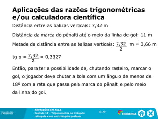 CONEXÕES COM
A MATEMÁTICA
ANOTAÇÕES EM AULA
Capítulo 12 – Trigonometria no triângulo
retângulo e em um triângulo qualquer
ANOTAÇÕES EM AULA
Capítulo 12 – Trig. no triâng. ret. e num triâng. qualquer
12.1
CONEXÕES COM
A MATEMÁTICA
CONEXÕES COM
A MATEMÁTICA
ANOTAÇÕES EM AULA
Capítulo 12 – Trigonometria no triângulo
retângulo e em um triângulo qualquer
Aplicações das razões trigonométricas
e/ou calculadora científica
Então, para ter a possibilidade de, chutando rasteiro, marcar o
gol, o jogador deve chutar a bola com um ângulo de menos de
18º com a reta que passa pela marca do pênalti e pelo meio
da linha do gol.
12.20
Distância entre as balizas verticais: 7,32 m
Distância da marca do pênalti até o meio da linha de gol: 11 m
Metade da distância entre as balizas verticais: m = 3,66 m
7,32
2
tg α = = 0,3327
7,32
2
 