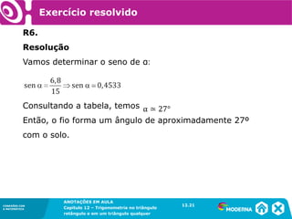 CONEXÕES COM
A MATEMÁTICA
ANOTAÇÕES EM AULA
Capítulo 12 – Trigonometria no triângulo
retângulo e em um triângulo qualquer
ANOTAÇÕES EM AULA
Capítulo 12 – Trig. no triâng. ret. e num triâng. qualquer
12.1
CONEXÕES COM
A MATEMÁTICA
CONEXÕES COM
A MATEMÁTICA
ANOTAÇÕES EM AULA
Capítulo 12 – Trigonometria no triângulo
retângulo e em um triângulo qualquer
Exercício resolvido
R6.
Resolução
Vamos determinar o seno de α:
Consultando a tabela, temos
Então, o fio forma um ângulo de aproximadamente 27º
com o solo.
12.21
 