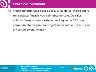 CONEXÕES COM
A MATEMÁTICA
ANOTAÇÕES EM AULA
Capítulo 12 – Trigonometria no triângulo
retângulo e em um triângulo qualquer
ANOTAÇÕES EM AULA
Capítulo 12 – Trig. no triâng. ret. e num triâng. qualquer
12.1
CONEXÕES COM
A MATEMÁTICA
CONEXÕES COM
A MATEMÁTICA
ANOTAÇÕES EM AULA
Capítulo 12 – Trigonometria no triângulo
retângulo e em um triângulo qualquer
Exercício resolvido
R7. Numa determinada hora do dia, a luz do sol incide sobre
uma estaca fincada verticalmente no solo. Os raios
solares formam com a estaca um ângulo de 75º, e o
comprimento da sombra projetada no solo é 3,5 m. Qual
é a altura dessa estaca?
12.22
 
