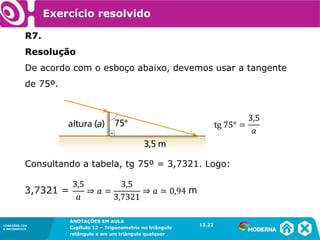 CONEXÕES COM
A MATEMÁTICA
ANOTAÇÕES EM AULA
Capítulo 12 – Trigonometria no triângulo
retângulo e em um triângulo qualquer
ANOTAÇÕES EM AULA
Capítulo 12 – Trig. no triâng. ret. e num triâng. qualquer
12.1
CONEXÕES COM
A MATEMÁTICA
CONEXÕES COM
A MATEMÁTICA
ANOTAÇÕES EM AULA
Capítulo 12 – Trigonometria no triângulo
retângulo e em um triângulo qualquer
Exercício resolvido
R7.
Resolução
De acordo com o esboço abaixo, devemos usar a tangente
de 75º.
Consultando a tabela, tg 75º = 3,7321. Logo:
12.22
m
 