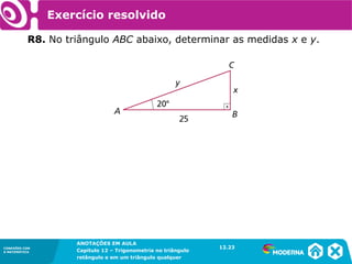 CONEXÕES COM
A MATEMÁTICA
ANOTAÇÕES EM AULA
Capítulo 12 – Trigonometria no triângulo
retângulo e em um triângulo qualquer
ANOTAÇÕES EM AULA
Capítulo 12 – Trig. no triâng. ret. e num triâng. qualquer
12.1
CONEXÕES COM
A MATEMÁTICA
CONEXÕES COM
A MATEMÁTICA
ANOTAÇÕES EM AULA
Capítulo 12 – Trigonometria no triângulo
retângulo e em um triângulo qualquer
Exercício resolvido
R8. No triângulo ABC abaixo, determinar as medidas x e y.
12.23
 