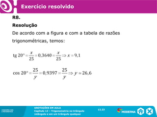 CONEXÕES COM
A MATEMÁTICA
ANOTAÇÕES EM AULA
Capítulo 12 – Trigonometria no triângulo
retângulo e em um triângulo qualquer
ANOTAÇÕES EM AULA
Capítulo 12 – Trig. no triâng. ret. e num triâng. qualquer
12.1
CONEXÕES COM
A MATEMÁTICA
CONEXÕES COM
A MATEMÁTICA
ANOTAÇÕES EM AULA
Capítulo 12 – Trigonometria no triângulo
retângulo e em um triângulo qualquer
Exercício resolvido
R8.
Resolução
De acordo com a figura e com a tabela de razões
trigonométricas, temos:
12.23
 