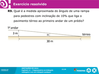 CONEXÕES COM
A MATEMÁTICA
ANOTAÇÕES EM AULA
Capítulo 12 – Trigonometria no triângulo
retângulo e em um triângulo qualquer
ANOTAÇÕES EM AULA
Capítulo 12 – Trig. no triâng. ret. e num triâng. qualquer
12.1
CONEXÕES COM
A MATEMÁTICA
CONEXÕES COM
A MATEMÁTICA
ANOTAÇÕES EM AULA
Capítulo 12 – Trigonometria no triângulo
retângulo e em um triângulo qualquer
Exercício resolvido
R9. Qual é a medida aproximada do ângulo de uma rampa
para pedestres com inclinação de 10% que liga o
pavimento térreo ao primeiro andar de um prédio?
12.24
 