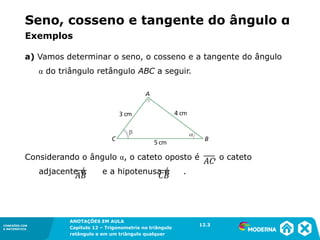 CONEXÕES COM
A MATEMÁTICA
ANOTAÇÕES EM AULA
Capítulo 12 – Trigonometria no triângulo
retângulo e em um triângulo qualquer
ANOTAÇÕES EM AULA
Capítulo 12 – Trig. no triâng. ret. e num triâng. qualquer
12.1
CONEXÕES COM
A MATEMÁTICA
CONEXÕES COM
A MATEMÁTICA
ANOTAÇÕES EM AULA
Capítulo 12 – Trigonometria no triângulo
retângulo e em um triângulo qualquer
a) Vamos determinar o seno, o cosseno e a tangente do ângulo
α do triângulo retângulo ABC a seguir.
Considerando o ângulo α, o cateto oposto é , o cateto
adjacente é e a hipotenusa é .
Exemplos
12.3
Seno, cosseno e tangente do ângulo α
 