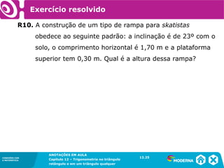 CONEXÕES COM
A MATEMÁTICA
ANOTAÇÕES EM AULA
Capítulo 12 – Trigonometria no triângulo
retângulo e em um triângulo qualquer
ANOTAÇÕES EM AULA
Capítulo 12 – Trig. no triâng. ret. e num triâng. qualquer
12.1
CONEXÕES COM
A MATEMÁTICA
CONEXÕES COM
A MATEMÁTICA
ANOTAÇÕES EM AULA
Capítulo 12 – Trigonometria no triângulo
retângulo e em um triângulo qualquer
Exercício resolvido
R10. A construção de um tipo de rampa para skatistas
obedece ao seguinte padrão: a inclinação é de 23º com o
solo, o comprimento horizontal é 1,70 m e a plataforma
superior tem 0,30 m. Qual é a altura dessa rampa?
12.25
 