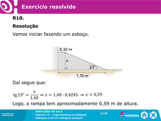 CONEXÕES COM
A MATEMÁTICA
ANOTAÇÕES EM AULA
Capítulo 12 – Trigonometria no triângulo
retângulo e em um triângulo qualquer
ANOTAÇÕES EM AULA
Capítulo 12 – Trig. no triâng. ret. e num triâng. qualquer
12.1
CONEXÕES COM
A MATEMÁTICA
CONEXÕES COM
A MATEMÁTICA
ANOTAÇÕES EM AULA
Capítulo 12 – Trigonometria no triângulo
retângulo e em um triângulo qualquer
Exercício resolvido
R10.
Resolução
Vamos iniciar fazendo um esboço.
Daí segue que:
Logo, a rampa tem aproximadamente 0,59 m de altura.
12.25
 