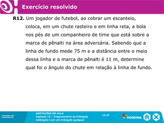 CONEXÕES COM
A MATEMÁTICA
ANOTAÇÕES EM AULA
Capítulo 12 – Trigonometria no triângulo
retângulo e em um triângulo qualquer
ANOTAÇÕES EM AULA
Capítulo 12 – Trig. no triâng. ret. e num triâng. qualquer
12.1
CONEXÕES COM
A MATEMÁTICA
CONEXÕES COM
A MATEMÁTICA
ANOTAÇÕES EM AULA
Capítulo 12 – Trigonometria no triângulo
retângulo e em um triângulo qualquer
Exercício resolvido
R12. Um jogador de futebol, ao cobrar um escanteio,
coloca, em um chute rasteiro e em linha reta, a bola
nos pés de um companheiro de time que está sobre a
marca de pênalti na área adversária. Sabendo que a
linha de fundo mede 75 m e a distância entre o meio
dessa linha e a marca de pênalti é 11 m, determine
qual foi o ângulo do chute em relação à linha de fundo.
12.27
 