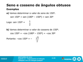 CONEXÕES COM
A MATEMÁTICA
ANOTAÇÕES EM AULA
Capítulo 12 – Trigonometria no triângulo
retângulo e em um triângulo qualquer
ANOTAÇÕES EM AULA
Capítulo 12 – Trig. no triâng. ret. e num triâng. qualquer
12.1
CONEXÕES COM
A MATEMÁTICA
CONEXÕES COM
A MATEMÁTICA
ANOTAÇÕES EM AULA
Capítulo 12 – Trigonometria no triângulo
retângulo e em um triângulo qualquer
Seno e cosseno de ângulos obtusos
Exemplos
a) Vamos determinar o valor do seno de 150º.
sen 150º = sen (180º – 150º) = sen 30º
Logo: sen 150º =
b) Vamos determinar o valor do cosseno de 150º.
cos 150º = –cos (180º – 150º) = –cos 30º
Portanto: –cos 150º = –
12.28
 