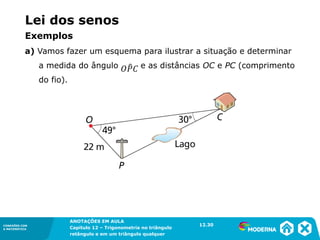 CONEXÕES COM
A MATEMÁTICA
ANOTAÇÕES EM AULA
Capítulo 12 – Trigonometria no triângulo
retângulo e em um triângulo qualquer
ANOTAÇÕES EM AULA
Capítulo 12 – Trig. no triâng. ret. e num triâng. qualquer
12.1
CONEXÕES COM
A MATEMÁTICA
CONEXÕES COM
A MATEMÁTICA
ANOTAÇÕES EM AULA
Capítulo 12 – Trigonometria no triângulo
retângulo e em um triângulo qualquer
Lei dos senos
a) Vamos fazer um esquema para ilustrar a situação e determinar
a medida do ângulo e as distâncias OC e PC (comprimento
do fio).
12.30
Exemplos
 