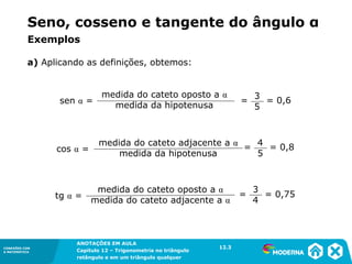 CONEXÕES COM
A MATEMÁTICA
ANOTAÇÕES EM AULA
Capítulo 12 – Trigonometria no triângulo
retângulo e em um triângulo qualquer
ANOTAÇÕES EM AULA
Capítulo 12 – Trig. no triâng. ret. e num triâng. qualquer
12.1
CONEXÕES COM
A MATEMÁTICA
CONEXÕES COM
A MATEMÁTICA
ANOTAÇÕES EM AULA
Capítulo 12 – Trigonometria no triângulo
retângulo e em um triângulo qualquer
a) Aplicando as definições, obtemos:
medida do cateto oposto a α
medida da hipotenusa
sen α = = = 0,6
3
5
medida do cateto adjacente a α
medida da hipotenusa
cos α = = = 0,8
4
5
medida do cateto oposto a α
medida do cateto adjacente a α
tg α = = = 0,75
3
4
12.3
Exemplos
Seno, cosseno e tangente do ângulo α
 