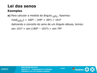 CONEXÕES COM
A MATEMÁTICA
ANOTAÇÕES EM AULA
Capítulo 12 – Trigonometria no triângulo
retângulo e em um triângulo qualquer
ANOTAÇÕES EM AULA
Capítulo 12 – Trig. no triâng. ret. e num triâng. qualquer
12.1
CONEXÕES COM
A MATEMÁTICA
CONEXÕES COM
A MATEMÁTICA
ANOTAÇÕES EM AULA
Capítulo 12 – Trigonometria no triângulo
retângulo e em um triângulo qualquer
Lei dos senos
a) Para calcular a medida do ângulo , fazemos:
med( ) = 180º – (49º + 30º) = 101º
Aplicando o conceito do seno de um ângulo obtuso, temos:
sen 101º = sen (180º – 101º) = sen 79º
12.30
Exemplos
 