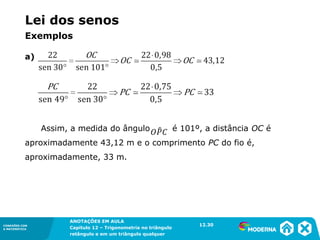 CONEXÕES COM
A MATEMÁTICA
ANOTAÇÕES EM AULA
Capítulo 12 – Trigonometria no triângulo
retângulo e em um triângulo qualquer
ANOTAÇÕES EM AULA
Capítulo 12 – Trig. no triâng. ret. e num triâng. qualquer
12.1
CONEXÕES COM
A MATEMÁTICA
CONEXÕES COM
A MATEMÁTICA
ANOTAÇÕES EM AULA
Capítulo 12 – Trigonometria no triângulo
retângulo e em um triângulo qualquer
a)
Assim, a medida do ângulo é 101º, a distância OC é
aproximadamente 43,12 m e o comprimento PC do fio é,
aproximadamente, 33 m.
12.30
Lei dos senos
Exemplos
 