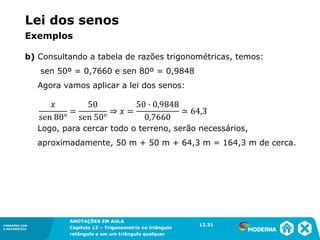CONEXÕES COM
A MATEMÁTICA
ANOTAÇÕES EM AULA
Capítulo 12 – Trigonometria no triângulo
retângulo e em um triângulo qualquer
ANOTAÇÕES EM AULA
Capítulo 12 – Trig. no triâng. ret. e num triâng. qualquer
12.1
CONEXÕES COM
A MATEMÁTICA
CONEXÕES COM
A MATEMÁTICA
ANOTAÇÕES EM AULA
Capítulo 12 – Trigonometria no triângulo
retângulo e em um triângulo qualquer
b) Consultando a tabela de razões trigonométricas, temos:
sen 50º = 0,7660 e sen 80º = 0,9848
Agora vamos aplicar a lei dos senos:
Logo, para cercar todo o terreno, serão necessários,
aproximadamente, 50 m + 50 m + 64,3 m = 164,3 m de cerca.
12.31
Lei dos senos
Exemplos
 