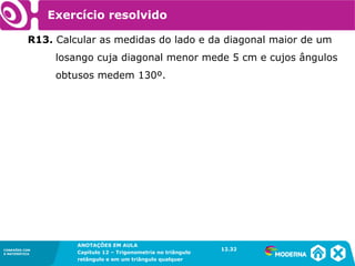 CONEXÕES COM
A MATEMÁTICA
ANOTAÇÕES EM AULA
Capítulo 12 – Trigonometria no triângulo
retângulo e em um triângulo qualquer
ANOTAÇÕES EM AULA
Capítulo 12 – Trig. no triâng. ret. e num triâng. qualquer
12.1
CONEXÕES COM
A MATEMÁTICA
CONEXÕES COM
A MATEMÁTICA
ANOTAÇÕES EM AULA
Capítulo 12 – Trigonometria no triângulo
retângulo e em um triângulo qualquer
Exercício resolvido
R13. Calcular as medidas do lado e da diagonal maior de um
losango cuja diagonal menor mede 5 cm e cujos ângulos
obtusos medem 130º.
12.32
 