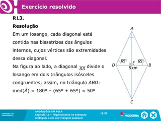 CONEXÕES COM
A MATEMÁTICA
ANOTAÇÕES EM AULA
Capítulo 12 – Trigonometria no triângulo
retângulo e em um triângulo qualquer
ANOTAÇÕES EM AULA
Capítulo 12 – Trig. no triâng. ret. e num triâng. qualquer
12.1
CONEXÕES COM
A MATEMÁTICA
CONEXÕES COM
A MATEMÁTICA
ANOTAÇÕES EM AULA
Capítulo 12 – Trigonometria no triângulo
retângulo e em um triângulo qualquer
Exercício resolvido
R13.
Resolução
Em um losango, cada diagonal está
contida nas bissetrizes dos ângulos
internos, cujos vértices são extremidades
dessa diagonal.
Na figura ao lado, a diagonal divide o
losango em dois triângulos isósceles
congruentes; assim, no triângulo ABD:
med(Â) = 180º – (65º + 65º) = 50º
12.32
 