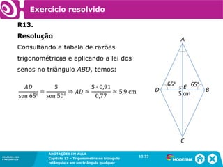 CONEXÕES COM
A MATEMÁTICA
ANOTAÇÕES EM AULA
Capítulo 12 – Trigonometria no triângulo
retângulo e em um triângulo qualquer
ANOTAÇÕES EM AULA
Capítulo 12 – Trig. no triâng. ret. e num triâng. qualquer
12.1
CONEXÕES COM
A MATEMÁTICA
CONEXÕES COM
A MATEMÁTICA
ANOTAÇÕES EM AULA
Capítulo 12 – Trigonometria no triângulo
retângulo e em um triângulo qualquer
Exercício resolvido
R13.
Resolução
Consultando a tabela de razões
trigonométricas e aplicando a lei dos
senos no triângulo ABD, temos:
12.32
 