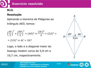 CONEXÕES COM
A MATEMÁTICA
ANOTAÇÕES EM AULA
Capítulo 12 – Trigonometria no triângulo
retângulo e em um triângulo qualquer
ANOTAÇÕES EM AULA
Capítulo 12 – Trig. no triâng. ret. e num triâng. qualquer
12.1
CONEXÕES COM
A MATEMÁTICA
CONEXÕES COM
A MATEMÁTICA
ANOTAÇÕES EM AULA
Capítulo 12 – Trigonometria no triângulo
retângulo e em um triângulo qualquer
R13.
Resolução
Aplicando o teorema de Pitágoras ao
triângulo AED, temos:
Logo, o lado e a diagonal maior do
losango medem cerca de 5,9 cm e
10,7 cm, respectivamente.
Exercício resolvido
12.32
 