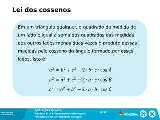 CONEXÕES COM
A MATEMÁTICA
ANOTAÇÕES EM AULA
Capítulo 12 – Trigonometria no triângulo
retângulo e em um triângulo qualquer
ANOTAÇÕES EM AULA
Capítulo 12 – Trig. no triâng. ret. e num triâng. qualquer
12.1
CONEXÕES COM
A MATEMÁTICA
CONEXÕES COM
A MATEMÁTICA
ANOTAÇÕES EM AULA
Capítulo 12 – Trigonometria no triângulo
retângulo e em um triângulo qualquer
Em um triângulo qualquer, o quadrado da medida de
um lado é igual à soma dos quadrados das medidas
dos outros lados menos duas vezes o produto dessas
medidas pelo cosseno do ângulo formado por esses
lados, isto é:
Lei dos cossenos
12.33
 