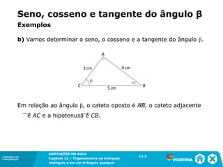 CONEXÕES COM
A MATEMÁTICA
ANOTAÇÕES EM AULA
Capítulo 12 – Trigonometria no triângulo
retângulo e em um triângulo qualquer
ANOTAÇÕES EM AULA
Capítulo 12 – Trig. no triâng. ret. e num triâng. qualquer
12.1
CONEXÕES COM
A MATEMÁTICA
CONEXÕES COM
A MATEMÁTICA
ANOTAÇÕES EM AULA
Capítulo 12 – Trigonometria no triângulo
retângulo e em um triângulo qualquer
b) Vamos determinar o seno, o cosseno e a tangente do ângulo β.
Em relação ao ângulo β, o cateto oposto é AB, o cateto adjacente
é AC e a hipotenusa é CB.
12.4
Exemplos
Seno, cosseno e tangente do ângulo β
 