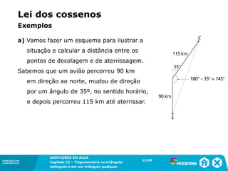 CONEXÕES COM
A MATEMÁTICA
ANOTAÇÕES EM AULA
Capítulo 12 – Trigonometria no triângulo
retângulo e em um triângulo qualquer
ANOTAÇÕES EM AULA
Capítulo 12 – Trig. no triâng. ret. e num triâng. qualquer
12.1
CONEXÕES COM
A MATEMÁTICA
CONEXÕES COM
A MATEMÁTICA
ANOTAÇÕES EM AULA
Capítulo 12 – Trigonometria no triângulo
retângulo e em um triângulo qualquer
Lei dos cossenos
a) Vamos fazer um esquema para ilustrar a
situação e calcular a distância entre os
pontos de decolagem e de aterrissagem.
Sabemos que um avião percorreu 90 km
em direção ao norte, mudou de direção
por um ângulo de 35º, no sentido horário,
e depois percorreu 115 km até aterrissar.
12.34
Exemplos
 