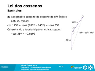 CONEXÕES COM
A MATEMÁTICA
ANOTAÇÕES EM AULA
Capítulo 12 – Trigonometria no triângulo
retângulo e em um triângulo qualquer
ANOTAÇÕES EM AULA
Capítulo 12 – Trig. no triâng. ret. e num triâng. qualquer
12.1
CONEXÕES COM
A MATEMÁTICA
CONEXÕES COM
A MATEMÁTICA
ANOTAÇÕES EM AULA
Capítulo 12 – Trigonometria no triângulo
retângulo e em um triângulo qualquer
a) Aplicando o conceito de cosseno de um ângulo
obtuso, temos:
cos 145º = –cos (180º – 145º) = –cos 35º
Consultando a tabela trigonométrica, segue:
–cos 35º = –0,8192
12.34
Lei dos cossenos
Exemplos
 