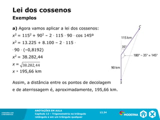 CONEXÕES COM
A MATEMÁTICA
ANOTAÇÕES EM AULA
Capítulo 12 – Trigonometria no triângulo
retângulo e em um triângulo qualquer
ANOTAÇÕES EM AULA
Capítulo 12 – Trig. no triâng. ret. e num triâng. qualquer
12.1
CONEXÕES COM
A MATEMÁTICA
CONEXÕES COM
A MATEMÁTICA
ANOTAÇÕES EM AULA
Capítulo 12 – Trigonometria no triângulo
retângulo e em um triângulo qualquer
a) Agora vamos aplicar a lei dos cossenos:
x2
= 1152
+ 902
– 2 ∙ 115 ∙ 90 ∙ cos 145º
x2
= 13.225 + 8.100 – 2 ∙ 115 ∙
∙ 90 ∙ (–0,8192)
x2
= 38.282,44
x =
x ≃ 195,66 km
Assim, a distância entre os pontos de decolagem
e de aterrissagem é, aproximadamente, 195,66 km.
12.34
Lei dos cossenos
Exemplos
 