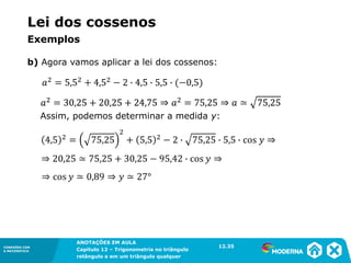 CONEXÕES COM
A MATEMÁTICA
ANOTAÇÕES EM AULA
Capítulo 12 – Trigonometria no triângulo
retângulo e em um triângulo qualquer
ANOTAÇÕES EM AULA
Capítulo 12 – Trig. no triâng. ret. e num triâng. qualquer
12.1
CONEXÕES COM
A MATEMÁTICA
CONEXÕES COM
A MATEMÁTICA
ANOTAÇÕES EM AULA
Capítulo 12 – Trigonometria no triângulo
retângulo e em um triângulo qualquer
b) Agora vamos aplicar a lei dos cossenos:
12.35
Assim, podemos determinar a medida y:
Lei dos cossenos
Exemplos
 