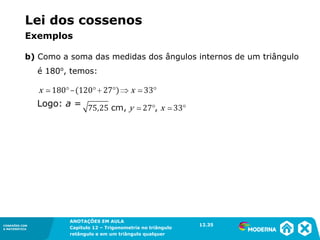 CONEXÕES COM
A MATEMÁTICA
ANOTAÇÕES EM AULA
Capítulo 12 – Trigonometria no triângulo
retângulo e em um triângulo qualquer
ANOTAÇÕES EM AULA
Capítulo 12 – Trig. no triâng. ret. e num triâng. qualquer
12.1
CONEXÕES COM
A MATEMÁTICA
CONEXÕES COM
A MATEMÁTICA
ANOTAÇÕES EM AULA
Capítulo 12 – Trigonometria no triângulo
retângulo e em um triângulo qualquer
b) Como a soma das medidas dos ângulos internos de um triângulo
é 180o
, temos:
Logo: a =
12.35
Lei dos cossenos
Exemplos
 