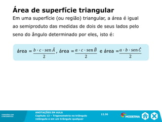 CONEXÕES COM
A MATEMÁTICA
ANOTAÇÕES EM AULA
Capítulo 12 – Trigonometria no triângulo
retângulo e em um triângulo qualquer
ANOTAÇÕES EM AULA
Capítulo 12 – Trig. no triâng. ret. e num triâng. qualquer
12.1
CONEXÕES COM
A MATEMÁTICA
CONEXÕES COM
A MATEMÁTICA
ANOTAÇÕES EM AULA
Capítulo 12 – Trigonometria no triângulo
retângulo e em um triângulo qualquer
Área de superfície triangular
Em uma superfície (ou região) triangular, a área é igual
ao semiproduto das medidas de dois de seus lados pelo
seno do ângulo determinado por eles, isto é:
12.36
área = , área = e área =
 