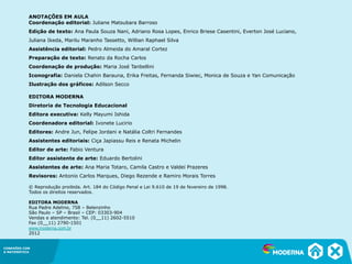 CONEXÕES COM
A MATEMÁTICA
ANOTAÇÕES EM AULA
Coordenação editorial: Juliane Matsubara Barroso
Edição de texto: Ana Paula Souza Nani, Adriano Rosa Lopes, Enrico Briese Casentini, Everton José Luciano,
Juliana Ikeda, Marilu Maranho Tassetto, Willian Raphael Silva
Assistência editorial: Pedro Almeida do Amaral Cortez
Preparação de texto: Renato da Rocha Carlos
Coordenação de produção: Maria José Tanbellini
Iconografia: Daniela Chahin Barauna, Erika Freitas, Fernanda Siwiec, Monica de Souza e Yan Comunicação
Ilustração dos gráficos: Adilson Secco
EDITORA MODERNA
Diretoria de Tecnologia Educacional
Editora executiva: Kelly Mayumi Ishida
Coordenadora editorial: Ivonete Lucirio
Editores: Andre Jun, Felipe Jordani e Natália Coltri Fernandes
Assistentes editoriais: Ciça Japiassu Reis e Renata Michelin
Editor de arte: Fabio Ventura
Editor assistente de arte: Eduardo Bertolini
Assistentes de arte: Ana Maria Totaro, Camila Castro e Valdeí Prazeres
Revisores: Antonio Carlos Marques, Diego Rezende e Ramiro Morais Torres
© Reprodução proibida. Art. 184 do Código Penal e Lei 9.610 de 19 de fevereiro de 1998.
Todos os direitos reservados.
EDITORA MODERNA
Rua Padre Adelino, 758 – Belenzinho
São Paulo – SP – Brasil – CEP: 03303-904
Vendas e atendimento: Tel. (0__11) 2602-5510
Fax (0__11) 2790-1501
www.moderna.com.br
2012
 
