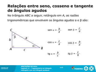 CONEXÕES COM
A MATEMÁTICA
ANOTAÇÕES EM AULA
Capítulo 12 – Trigonometria no triângulo
retângulo e em um triângulo qualquer
ANOTAÇÕES EM AULA
Capítulo 12 – Trig. no triâng. ret. e num triâng. qualquer
12.1
CONEXÕES COM
A MATEMÁTICA
CONEXÕES COM
A MATEMÁTICA
ANOTAÇÕES EM AULA
Capítulo 12 – Trigonometria no triângulo
retângulo e em um triângulo qualquer
Relações entre seno, cosseno e tangente
de ângulos agudos
sen α = b
a
cos α = c
a
tg β =
c
b
sen β =
c
a
cos β = b
a
tg α = b
c
12.5
No triângulo ABC a seguir, retângulo em A, as razões
trigonométricas que envolvem os ângulos agudos α e β são:
 