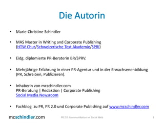 Die AutorinMarie-Christine SchindlerMAS Master in Writing and Corporate Publishing (HTW Chur/Schweizerische Text Akademie/SPRI) Eidg. diplomierte PR-Beraterin BR/SPRV. Mehrjährige Erfahrung in einer PR-Agentur und in der Erwachsenenbildung (PR, Schreiben, Publizieren). Inhaberin von mcschindler.com PR-Beratung | Redaktion | Corporate Publishing Social Media NewsroomFachblog  zu PR, PR 2.0 und Corporate Publishing auf www.mcschindler.com3PR 2.0: Kommunikation im Social Web
