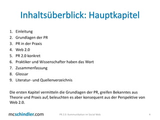 Inhaltsüberblick: HauptkapitelEinleitungGrundlagen der PRPR in der PraxisWeb 2.0PR 2.0 konkretPraktiker und Wissenschafter haben das WortZusammenfassungGlossarLiteratur- und QuellenverzeichnisDie ersten Kapitel vermitteln die Grundlagen der PR, greifen Bekanntes aus Theorie und Praxis auf, beleuchten es aber konsequent aus der Perspektive von Web 2.0.4PR 2.0: Kommunikation im Social Web