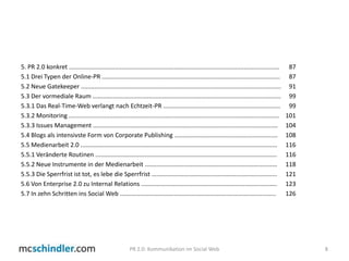 5. PR 2.0 konkret ............................................................................................................................ 	875.1 Drei Typen der Online-PR ......................................................................................................... 	875.2 Neue Gatekeeper ...................................................................................................................... 	915.3 Der vormediale Raum ...............................................................................................................	995.3.1 Das Real-Time-Web verlangt nach Echtzeit-PR .....................................................................	995.3.2 Monitoring ............................................................................................................................ 	1015.3.3 Issues Management ............................................................................................................. 	1045.4 Blogs als intensivste Form von Corporate Publishing ............................................................. 	1085.5 Medienarbeit 2.0 .................................................................................................................... 	1165.5.1 Veränderte Routinen ........................................................................................................... 	1165.5.2 Neue Instrumente in der Medienarbeit .............................................................................. 	1185.5.3 Die Sperrfrist ist tot, es lebe die Sperrfrist .......................................................................... 	1215.6 Von Enterprise 2.0 zu Internal Relations ................................................................................ 	1235.7 In zehn Schritten ins Social Web ............................................................................................ 	1268PR 2.0: Kommunikation im Social Web