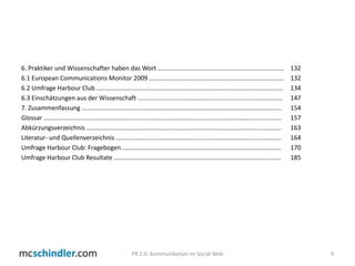 6. Praktiker und Wissenschafter haben das Wort ......................................................................... 	1326.1 European Communications Monitor 2009 .............................................................................. 	1326.2 UmfrageHarbour Club ............................................................................................................ 	1346.3 Einschätzungen aus der Wissenschaft .................................................................................... 	1477. Zusammenfassung .................................................................................................................... 	154Glossar .......................................................................................................................................... 	157Abkürzungsverzeichnis ................................................................................................................. 	163Literatur- und Quellenverzeichnis ................................................................................................ 	164Umfrage Harbour Club: Fragebogen ............................................................................................ 	170UmfrageHarbour Club Resultate................................................................................................. 	1859PR 2.0: Kommunikation im Social Web
