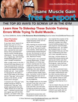 www.VinceDelMonteFitness.com



                                                Insane Muscle Gain
                                         free e-report
The Top 20 Ways To screW Up In The GyM
Learn How To Sidestep These Suicide Training
Errors While Trying To Build Muscle...
by Vince DelMonte, Author of No-Nonsense Muscle Building found at www.VinceDelMonteFitness.com

 About The Author                      have a rock-hard, muscular and      ries inspired the creation of No
 Vince DelMonte                        ripped physique while still be-     Nonsense Muscle Building, the
                                       ing fit and functional.             Internet’s number one rated
 If you have never heard of me
                                       After meeting my muscle-build-      muscle building program of it’s
 before than you’re in for a
                                       ing “saviour,” I went on to gain-   time found at www.VinceDel-
 treat! Growing up as an awk-
                                       ing 41 lbs of rock-hard muscle      MonteFitness.com (as ranked
 ward, skinny, endurance ath-
                                       in six months, which lead to my     by Clickbank.com). It is the
 lete, I earned the nick-name
                                       transformation being featured       only program that you can find
 Skinny Vinny and believed I
                                       all over the Internet as well as    that is endorsed by the Inter-
 had no muscle friendly genes
                                       the International fitness maga-     net’s most reputable sources.
 whatsoever. You can consider
 me a regular guy, with horrible       zine, Maximum Fitness.              Each day, I receive dozens of
 bodybuilding genetics and a            For five years I ran a personal    unsolicited success stories and
 super charged metabolism.             training department, in Ham-        spectacular before and after
                                       ilton Ontario, of 15 full time      pictures from real-life users of
 After a tragic event in his life, I
                                       trainers and became the most        the program, many that you
 retired from long distance run-
                                       sought out trainer in my area.      can read and view for yourself
 ning and entered the world of
                                       I entered the world of fitness      on my website.
 natural bodybuilding (although
 I never saw myself as a body-         modeling a few years ago and        I trust that my personal trans-
 builder per se). I just wanted        in my 3rd show ever, became         formation story, my reputation,
 to look good for the ladies (I        a national fitness model cham-      the expert endorsements and
 was 22 and single at the time),       pion. Currently I write for Men’s   my client success stories are
 and be “that guy” who turned          Fitness Magazine and I am on        enough to reassure this program
 heads on the streets, at the          the Advisory Team for Maximum       is not another trend or scam
 beach and in the gym.                 Fitness Magazine.                   and is the top rated muscle
                                       Do a Google search on my name       building on the Internet for a
 I wanted to be “that guy” who
                                       and you’ll see that I am a real     reason!
 people starred at while he
 trained and “that guy” who            person, my website is not a         I see no reason why you can not
 people approached and said,           scam and that I can and want        build the body of your dreams
 “What should I do to look like        to help you achieve your lean-      unless you are not truly com-
 you?” I wanted to prove that          est and most muscular physique      mitted to your goals and not
 any regular guy with horrible         ever!                               willing to put in the effort.
 genetics, no matter what your         My personal success story and
 age, could build muscle and           thousands of client success sto-
                           © Vince Delmonte www.VinceDelMonteFitness.com 2008-2009.                           1
                                              All rights reserved.
 