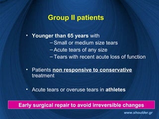 Group II patients
• Younger than 65 years with
– Small or medium size tears
– Acute tears of any size
– Tears with recent acute loss of function
• Patients non responsive to conservative
treatment
• Acute tears or overuse tears in athletes
Early surgical repair to avoid irreversible changes
www.shoulder.gr
 