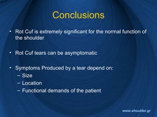 Conclusions
• Rot Cuf is extremely significant for the normal function of
the shoulder
• Rot Cuf tears can be asymptomatic
• Symptoms Produced by a tear depend on:
– Size
– Location
– Functional demands of the patient
www.shoulder.gr
 
