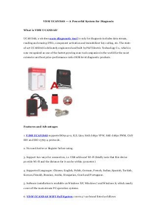 VDM UCANDAS --- A Powerful System for Diagnosis 
What is VDM UCANDAS? 
UCANDAS, a wireless auto diagnostic tool, is only for diagnosis includes data stream, 
reading and erasing DTCs, component activation and immobilizer key coding, etc. The state-of- 
art UCANDAS is delicately engineered and built by P&T Electric Technology Co., which is 
now recognized as one of the fastest growing scan tool companies in the world for the most 
extensive and best price-performance ratio OEM-level diagnostic products. 
Features and Advantages 
1. VDM UCANDAS supports ISO9141-2, K/L Line, SAE-J1850 VPW, SAE-J1850 PWM, CAN 
ISO and ISO 15765-4 protocols. 
2. No need Active or Register before using. 
3. Support two ways for connection, i.e. USB cable and Wi-Fi (kindly note that this device 
provide Wi-Fi and the distance for it can be within 50 meters) 
4. Supported Languages: Chinese, English, Polish, German, French, Italian, Spanish, Turkish, 
Korean, Finnish, Russian, Arabic, Hungarian, Czech and Portuguese. 
5. Software installation is available on Windows XP, Windows 7 and Windows 8, which nearly 
cover all the mainstream PC operation systems. 
6. VDM UCANDAS WIFI Full System covers 47 car brand listed as follows: 
 