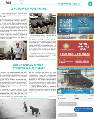 5LE SUD DANS LE NORD
La recette, élaborée avec des ingrédients frais de
qualité, plaît aux petits comme aux grands.
Mais Monsieur Legrand ne s’arrête pas là !
Non seulement il est le seul à fabriquer du nougat
à Lille mais en plus, il choisit d’y apporter sa touche
personnelle en proposant une recette goûteuse de
nougats au spéculoos dont il est le précurseur : « J’ai
aussi réalisé une recette à base de fraises gariguettes
et de chocolat blanc l’été dernier. La prochaine
sera à base de pain d’épices et de cannelle »
nous explique-t-il.
Le projet d’ouverture d’une boutique dans le Vieux
Lille est en cours... de quoi nous mettre l’eau à la
bouche ! En tout cas, nous, on a hâte !
Lucie RINGEVAL et Léa FRANÇOIS
LE NOUGAT, ÇA NOUS GAGNE !
© Léa FRANÇOIS
Les corridas sont célèbres notamment dans le sud
de la France et en Espagne. Cependant, saviez-vous
qu’il en fut également organisé dans le département
du Nord ? Un siècle plus tard, nous vous racontons
cette incroyable histoire.
En effet, c’est en 1899 que le vélodrome situé à
Roubaix commence à se transformer en arène. Près
du Parc Barbieux on voit se bâtir un torodrome prêt à
accueillir de grandes corridas. Cette pratique durera
dix ans, avant d’être reléguée au rang de « vieille
coutume » en 1914.	
Le torodrome de Roubaix comptait 10 000
aficionados et de nombreux matadors. L’anecdote
la plus surprenante date du 14 juillet 1899. Un
évènement unique en France est créé : faire
combattre à mort un taureau contre un lion. Les
12 000 spectateurs sont venus de toute la France
mais aussi d’Angleterre et de Belgique pour assister
à cette corrida leotauromachique. Les spectateurs
s’attendaient tant à assister à un combat violent et
spectaculaire que, lorsque le taureau, ayant presque
achevé le lion, le laissa agoniser au lieu de continuer
à l’attaquer, la foule réclama sa mise à mort par
les matadors. Le taureau favori n’a pas choisi le
long corps à corps tant attendu et laisse donc son
majestueux adversaire vivre ses dernières minutes
sur le sable ensanglanté de l’arène.
Ce combat inachevé attira de nombreuses
protestations de la part de la foule. Après la
destruction du torodrome en 1904, la ville de Roubaix
continua d’organiser des corridas au vélodrome
jusqu’en 1914.
		 Nina CARDON
QUAND ROUBAIX PRENAIT
LE TAUREAU PAR LES CORNES
La période de Noël est propice aux petits plaisirs
gustatifs et Grégory Legrand n’est pas là pour contrer
cette idée !
D’origine lilloise, il a créé sa fabrique de nougats
au 3 rue Necker, dans le quartier de Lille-Fives, il y
a maintenant 5 ans. Après avoir travaillé pendant
17 ans avec son père comme mécanicien spécialisé
dans les machines de confiseries, il lui est venu l’idée
de créer la première nougaterie de Lille. Monsieur
Legrand rachète du matériel d’époque ainsi qu’une
recette de nougats à l’ancienne à des confiseurs du
sud de la France, qu’il retravaille, jusqu’à obtenir le
résultat escompté.
L’histoire commence alors ! La réputation de ses
nougats est en pleine expansion ; confiseurs et
restaurateurs font appel au savoir-faire artisanal et
traditionnel de Grégory Legrand pour satisfaire les
papilles de leurs clients.
© Léa FRANÇOIS
UN MATADOR PRÉPARE L’ESTOCADE FINALE DANS LE TORODROME DE ROUBAIX.
© Archives départementales du Nord Lille / Collection Bernard Thiébaut - Photo Jean Bauchart (47 Fi 01 / 562)
s
,
s
s
s
K
Parmi un choix de plus de 30 clés originales pour tous les goûts
3 clés USB = 30 euros
Clés originales 8go, offre disponible jusqu’au 24 décembre dans la limite des stocks disponibles, hors frais de ports
1ÈRE MARQUE
DE CLÉS USB ORIGINALES
EN FRANCE
Code promo : CHRISTMAS
OFFRE
SPÉCIALE
NOËLMYORIGINALUSB.COM
On irait pas boire une bière
chez Morel ?
On n’a qu’à faire les deux,
ils sont voisins !
Et pourquoi pas un thé chez
Cofféa ?
Messages ContactAntoine
AT&T 17:34 47 %
 