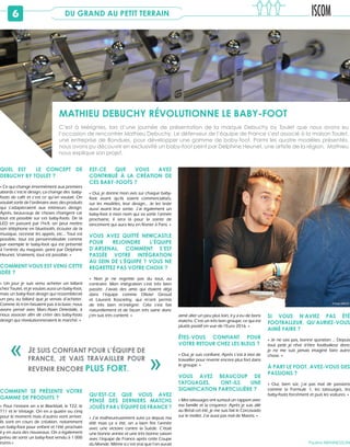 6 DU GRAND AU PETIT TERRAIN
C’est à Mérignies, lors d’une journée de présentation de la marque Debuchy by Toulet que nous avons eu
l’occasion de rencontrer Mathieu Debuchy. Le défenseur de l’équipe de France s’est associé à la maison Toulet,
une entreprise de Bondues, pour développer une gamme de baby-foot. Parmi les quatre modèles présentés,
nous avons pu découvrir en exclusivité un baby-foot peint par Delphine Heunet, une artiste de la région. Mathieu
nous explique son projet.
QUEL EST LE CONCEPT DE
DEBUCHY BY TOULET ?
« Ce qui change énormément aux premiers
abords c’est le design, ça change des  baby-
foots de café et c’est ce qu’on voulait. On
voulait sortir de l’ordinaire avec des produits
qui s’adapteraient aux intérieurs design.
Après, beaucoup de choses changent car
tout est possible sur ces baby-foots. De la
LED en passant par l’hi-fi, on peut mettre
son téléphone en bluetooth, écouter de la
musique, recevoir les appels, etc… Tout est
possible, tout est personnalisable comme
par exemple le baby-foot qui est présenté
à l’entrée du magasin, peint par Delphine
Heunet. Vraiment, tout est possible. »
COMMENT VOUS EST VENU CETTE
IDÉE ?
« Un jour je suis venu acheter un billard
chez Toulet, et je voulais aussi un baby-foot,
mais un baby-foot design qui ressemblerait
un peu au billard que je venais d’acheter.
Comme ils n’en faisaient pas à la base, nous
avons pensé avec Marc-Alain Deledalle, à
nous associer afin de créer des baby-foots
design qui révolutionneraient le marché. »
COMMENT SE PRÉSENTE VOTRE
GAMME DE PRODUITS ?
« Pour l’instant on a le Blackball, le T22, le
T11 et le Vintage. On en a quatre ou cinq
pour le moment mais d’autres vont arriver.
Ils sont en cours de création, notamment
un baby-foot pour enfant et l’été prochain
il y en aura des nouveaux. On a également
prévu de sortir un baby-foot vendu à 1 000
euros.»
EST-CE QUE VOUS AVEZ
CONTRIBUÉ À LA CRÉATION DE
CES BABY-FOOTS ?
« Oui, je donne mon avis sur chaque baby-
foot avant qu’ils soient commercialisés,
sur les modèles, leur design... Je les teste
aussi avant leur sortie. J’ai également un
baby-foot à mon nom qui va sortir l’année
prochaine, il sera là pour la soirée de
lancement qui aura lieu en février à Paris. »
VOUS AVEZ QUITTÉ NEWCASTLE
POUR REJOINDRE L’ÉQUIPE
D’ARSENAL, COMMENT S’EST
PASSÉE VOTRE INTÉGRATION
AU SEIN DE L’ÉQUIPE ? VOUS NE
REGRETTEZ PAS VOTRE CHOIX ?
« Non je ne regrette pas du tout, au
contraire. Mon intégration s’est très bien
passée. J’avais des amis qui étaient déjà
dans l’équipe comme Olivier Giroud
et Laurent Koscielny, qui m’ont permis
de très bien m’intégrer. Cela s’est fait
naturellement et de façon très saine donc
j’en suis très content. »
QU’EST-CE QUE VOUS AVEZ
PENSÉ DES DERNIERS MATCHS
JOUÉS PAR L’ÉQUIPE DE FRANCE ?
« J’ai malheureusement suivi ça depuis ma
télé mais ça a été, on a bien fini l’année
avec une victoire contre la Suède. C’était
une bonne année et une très bonne saison
avec l’équipe de France après cette Coupe
du Monde. Même si c’est vrai que l’on aurait
aimé aller un peu plus loin, il y a eu de bons
matchs. C’est un très bon groupe, ce qui est
plutôt positif en vue de l’Euro 2016. »
ÊTES-VOUS CONFIANT POUR
VOTRE RETOUR CHEZ LES BLEUS ?
« Oui, je suis confiant. Après c’est à moi de
travailler pour revenir encore plus fort dans
le groupe. »
VOUS AVEZ BEAUCOUP DE
TATOUAGES, ONT-ILS UNE
SIGNIFICATION PARTICULIÈRE ?
« Mes tatouages ont surtout un rapport avec
ma famille et la croyance. Après je suis allé
au Brésil cet été, je me suis fait le Corcovado
sur le mollet. J’ai aussi pas mal de Maoris. »
SI VOUS N’AVIEZ PAS ÉTÉ
FOOTBALLEUR, QU’AURIEZ-VOUS
AIMÉ FAIRE ?
« Je ne sais pas, bonne question … Depuis
tout petit je rêve d’être footballeur donc
je ne me suis jamais imaginé faire autre
chose. »
À PART LE FOOT, AVEZ-VOUS DES
PASSIONS ?
« Oui, bien sûr, j’ai pas mal de passions
comme la Formule 1, les tatouages, les
baby-foots forcément et puis les voitures. »
Pauline MENNESSON
JE SUIS CONFIANT POUR L’ÉQUIPE DE
FRANCE, JE VAIS TRAVAILLER POUR
REVENIR ENCORE PLUS FORT. «
«
MATHIEU DEBUCHY RÉVOLUTIONNE LE BABY-FOOT
© Chloé ARROYO
 