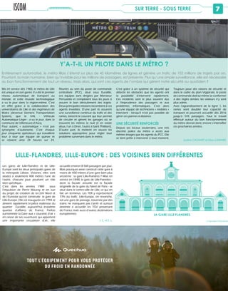 7SUR TERRE - SOUS TERRE
Mis en service dès 1983, le métro de Lille
est unique en son genre. Il a été le premier
réseau automatique de transport au
monde, et cette réussite technologique
a vu le jour dans la région-même. C’est
en effet grâce à la collaboration des
universitaires de Lille et des ingénieurs de
Matra (devenue Siemens Transportation
System), que le VAL - Véhicule
Automatique Léger - a vu le jour, dans la
commune de Villeneuve-d’Ascq.
Pour autant, « automatique » n’est pas
synonyme d’autonome. C’est chaque
jour cinquante opérateurs qui travaillent
tour à tour par équipe de quinze et
se relaient ainsi 24 heures sur 24.
Réunies au sein du poste de commande
centralisée (PCC), situé sous Euralille,
ces équipes sont dirigées par Monsieur
Perruzetto et s’emploient tous les jours à
assurer le bon déroulement des trajets.
Deux principales missions incombent à ces
agents invisibles. D’une part ils assurent
une surveillance continue du trafic et des
rames, lancent le courant qui leur permet
de circuler et gèrent les garages où se
trouvent les métros la nuit (il en existe
deux, l’un à Dron, l’autre à Saint Philibert).
D’autre part, ils mettent en œuvre les
solutions appropriées pour régler tout
problème survenant dans le métro.
C’est grâce à un système de sécurité qui
détecte les obstacles que les agents ont
la possibilité d’intervenir rapidement.
Ces incidents sont le plus souvent dus
à l’imprudence des passagers et aux
problèmes informatiques. C’est alors
qu’une équipe de techniciens « mobiles »
intervient - lorsqu’il n’est pas possible de
gérer ces pannes à distance.
UNE SÉCURITÉ RENFORCÉE
Depuis ses locaux souterrains, une très
discrète police du métro a accès aux
mêmes images que les agents du PCC. Elle
se tient prête à intervenir à tout moment.
Toujours pour des raisons de sécurité et
dans le cadre du plan Vigipirate, le poste
de commande doit lui-même se conformer
à des règles strictes: les visiteurs n’y sont
plus admis.
Avec l’agrandissement de la ligne 1, les
rames vont doubler leur capacité de
transport et pourront accueillir dès 2016
jusqu’à 545 passagers. Tout le travail
effectué autour du bon fonctionnement
du métro devrait donc encore s’intensifier
ces prochaines années.
Justine CACHART et Elissa LEMAIRE
Entièrement automatisé, le métro lillois s’étend sur plus de 45 kilomètres de lignes et génère un trafic de 102 millions de trajets par an.
Pourtant, la main humaine, bien qu’invisible pour les millions de passagers, est présente. Plus qu’une simple surveillance, elle est nécessaire
au bon fonctionnement de tout un réseau. Mais alors, qui sont ces agents de l’ombre qui gèrent notre sécurité au quotidien ?
Y’A-T-IL UN PILOTE DANS LE MÉTRO ?
LILLE-FLANDRES, LILLE-EUROPE : DES VOISINES BIEN DIFFÉRENTES
LA GARE LILLE FLANDRES
Les gares de Lille-Flandres et de Lille-
Europe sont les deux principales gares de
la métropole Lilloise. Voisines, elles sont
situées à seulement 400 mètres l’une de
l’autre, chacune joue pourtant un rôle
bien spécifique.
C’est dans les années 1980 sous
l’impulsion de Pierre Mauroy et en vue
du projet de création de la LGV Nord et
de l’Eurostar qu’est construite la gare de
Lille-Europe. Elle est inaugurée en 1994 et
devient rapidement la pièce maîtresse du
quartier Euralille, aujourd’hui troisième
quartier d’affaires de France. Parfois
surnommée la Gare aux « courants d’air »
en raison de ses ouvertures qui apportent
une importante circulation d’air, elle
accueille environ 8 500 passagers par jour.
Mais pourquoi avoir construit cette gare à
moins de 400 mètres d’une gare bien plus
ancienne : la gare Lille-Flandres ? Mise en
service en 1848, la gare de Lille-Flandres -
dont la façade actuelle est la façade
originelle de la gare du Nord de Paris - se
situe dans le centre-ville de Lille, ce qui en
fait un terminus. Les TER y représentent
77% du trafic. Lille-Europe, en revanche,
est une gare de passage, traversée par des
trains ne marquant pas l’arrêt et surtout
destinée à accueillir les TGV provenant
de France mais aussi d’autres destinations
européennes.
J. C. et E. L. © Raphaëlle PASQUALINI
© Chloé ARROYO
É
c
e
s
N
tout l’équipement pour vous protéger
du froid en rAndonnée
disponible en magasin Decathlon, sur Decathlon.com et Quechua.com
 