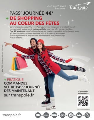 transpole.fr
VOUS ALLEZ AIMER
ÊTRE LIBRE
*Hors co˚t du support
Commandez
en ˇashant ici :
-Créditphotos:LightMotiv-RichardBaron
+ PRATIQUE
COMMANDEZ
VOTRE PASSíJOURN…E
D»S MAINTENANT
sur transpole.fr
PASSí JOURN…E 4€*
+ DE SHOPPING
AU COEUR DES FÊTES
Commandez dËs aujourdíhui votre Passí JournÈe sur transpole.fr et proˇtez le jour de
votre venue de tout ce que la mÈtropole lilloise peut vous offrir pendant les fÍtes.
Pour 4€* seulement, pas díembouteillages, pas de place de parking ‡ chercher et ‡ payer.
4€*, et vous avez accËs toute la journÈe au bus, au mÈtro et au tramway.
¿ vous la grande roue, les patinoires, les marchÈs de NoÎl, le shopping Ö
¿ vous la libertÈ !
 