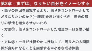 第3章：まずは、なりたい自分をイメージする
・怒りの原因を追究するより、怒りをコントロールして
どうなりたいのか？(＝理想)を思い描くべき←過去の怒
りの感情を増大させないため
・方法①：怒りをコントロールした理想の一日を思い描
く
・方法②：一日だけ穏やかに行動して、周りとの人間関
係が良好になることを実感する＝小さな成功体験
 