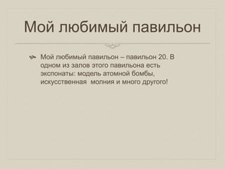 Мой любимый павильон
 Мой любимый павильон – павильон 20. В
одном из залов этого павильона есть
экспонаты: модель атомной бомбы,
искусственная молния и много другого!
 